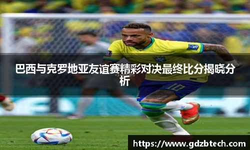 巴西与克罗地亚友谊赛精彩对决最终比分揭晓分析